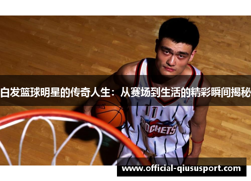 白发篮球明星的传奇人生:从赛场到生活的精彩瞬间揭秘