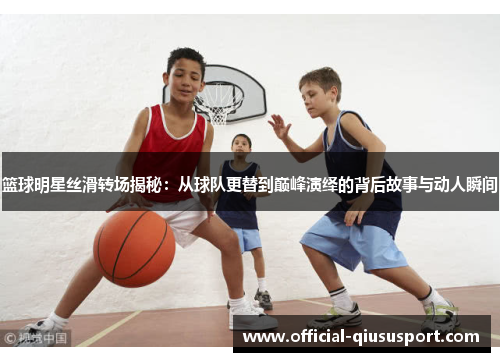 篮球明星丝滑转场揭秘:从球队更替到巅峰演绎的背后故事与动人瞬间