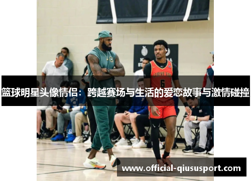 篮球明星头像情侣:跨越赛场与生活的爱恋故事与激情碰撞